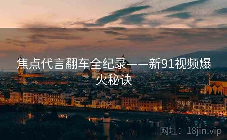 焦点代言翻车全纪录——新91视频爆火秘诀