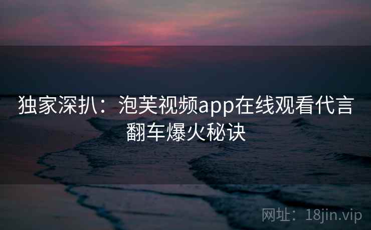 独家深扒：泡芙视频app在线观看代言翻车爆火秘诀