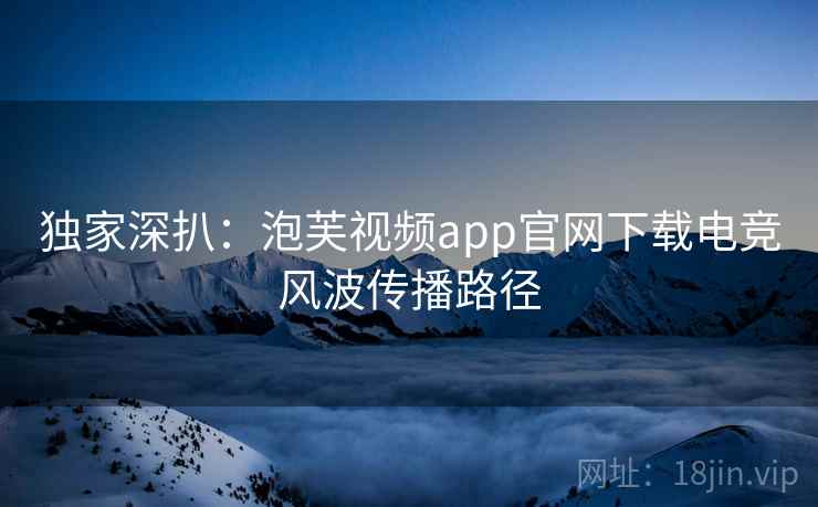 独家深扒：泡芙视频app官网下载电竞风波传播路径
