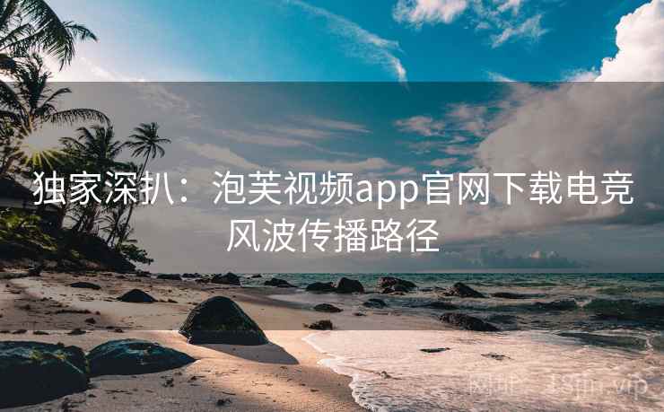 独家深扒：泡芙视频app官网下载电竞风波传播路径
