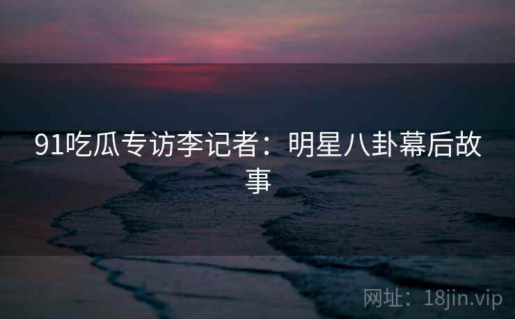 91吃瓜专访李记者:明星八卦幕后故事