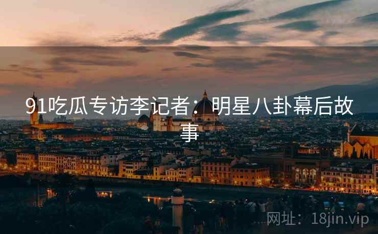91吃瓜专访李记者：明星八卦幕后故事