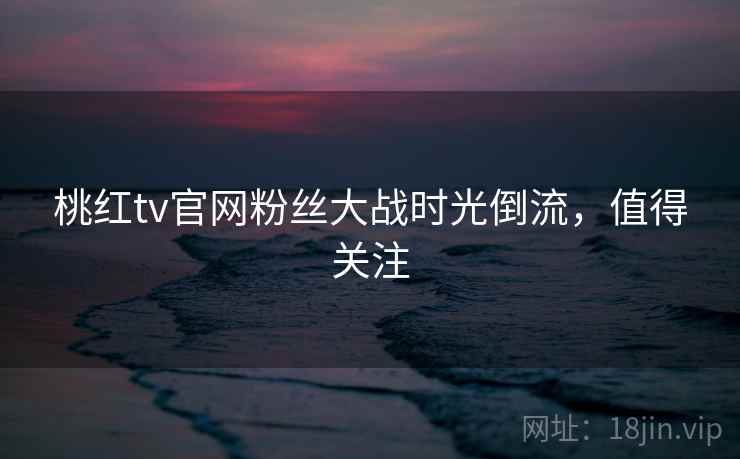 桃红tv官网粉丝大战时光倒流，值得关注
