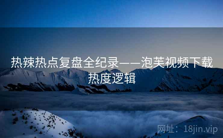 热辣热点复盘全纪录——泡芙视频下载热度逻辑