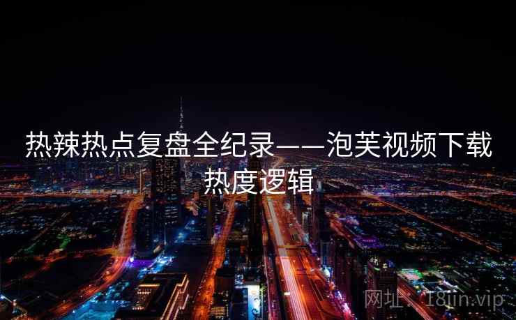 热辣热点复盘全纪录——泡芙视频下载热度逻辑