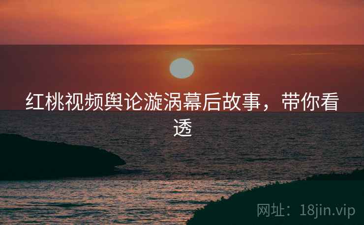 红桃视频舆论漩涡幕后故事，带你看透