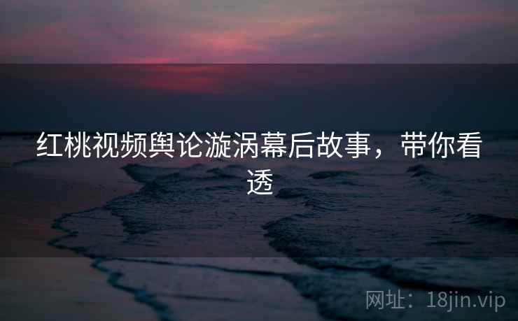 红桃视频舆论漩涡幕后故事，带你看透