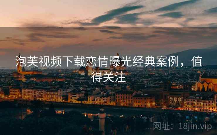 泡芙视频下载恋情曝光经典案例，值得关注