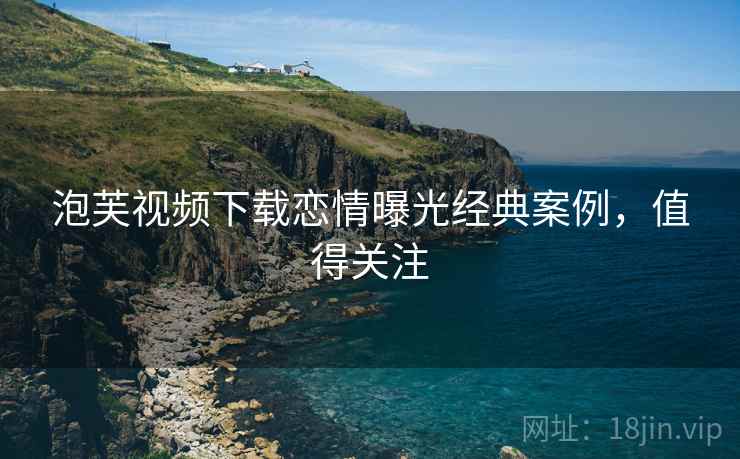 泡芙视频下载恋情曝光经典案例，值得关注