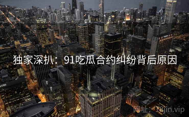 独家深扒：91吃瓜合约纠纷背后原因