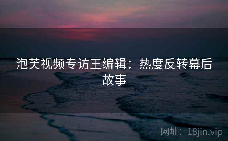 泡芙视频专访王编辑：热度反转幕后故事