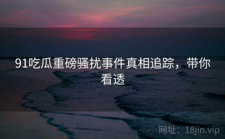 91吃瓜重磅骚扰事件真相追踪，带你看透
