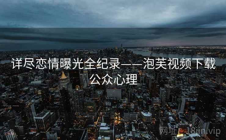 详尽恋情曝光全纪录——泡芙视频下载公众心理