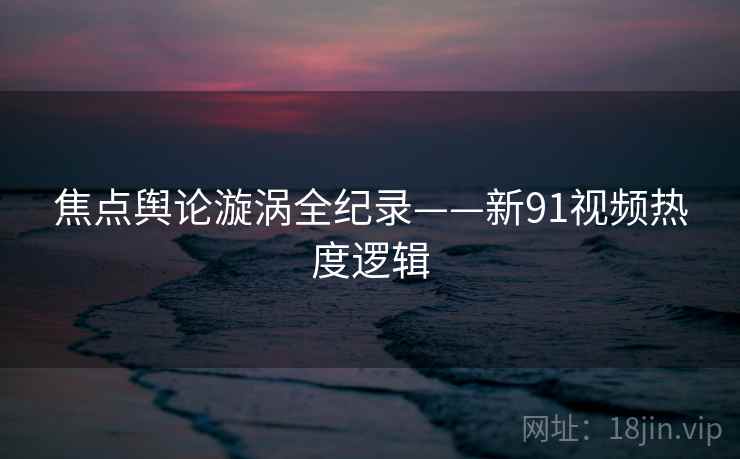 焦点舆论漩涡全纪录——新91视频热度逻辑