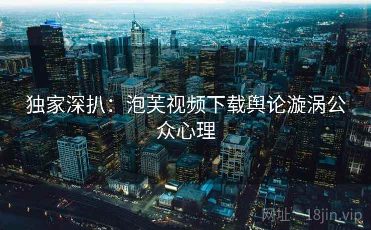 独家深扒：泡芙视频下载舆论漩涡公众心理