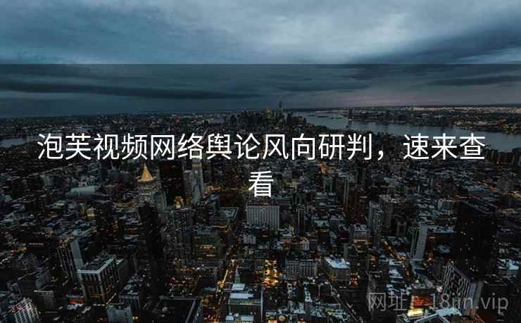 泡芙视频网络舆论风向研判，速来查看