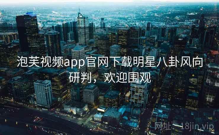 泡芙视频app官网下载明星八卦风向研判，欢迎围观