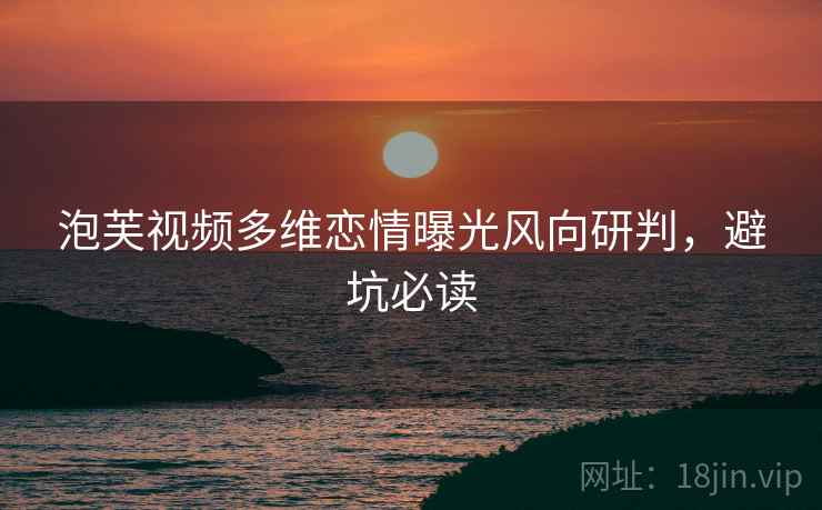 泡芙视频多维恋情曝光风向研判，避坑必读