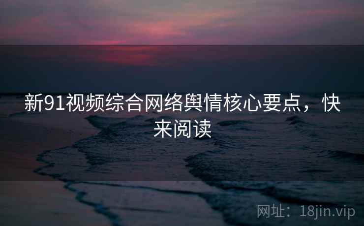 新91视频综合网络舆情核心要点，快来阅读