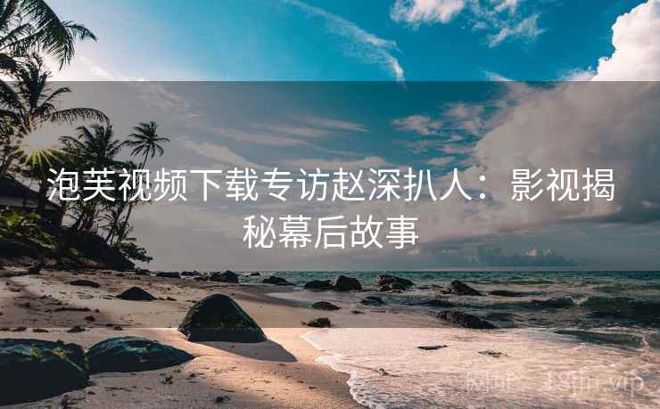泡芙视频下载专访赵深扒人：影视揭秘幕后故事
