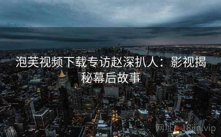 泡芙视频下载专访赵深扒人:影视揭秘幕后故事