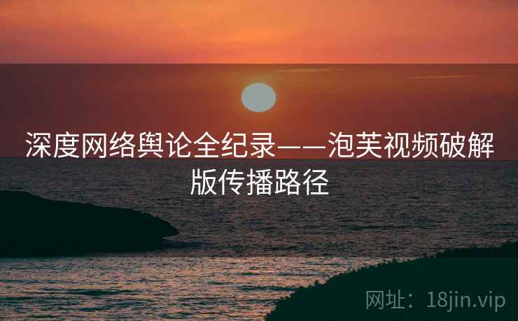 深度网络舆论全纪录——泡芙视频破解版传播路径