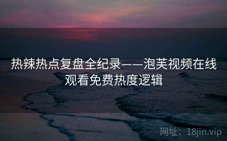 热辣热点复盘全纪录——泡芙视频在线观看免费热度逻辑