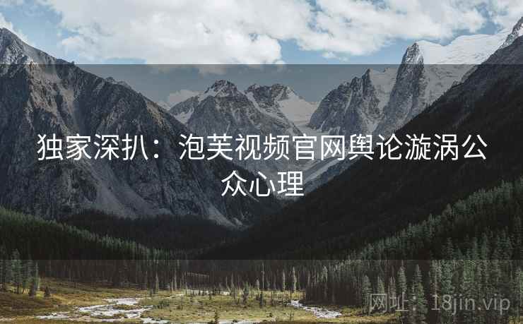 独家深扒：泡芙视频官网舆论漩涡公众心理
