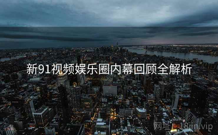 新91视频娱乐圈内幕回顾全解析
