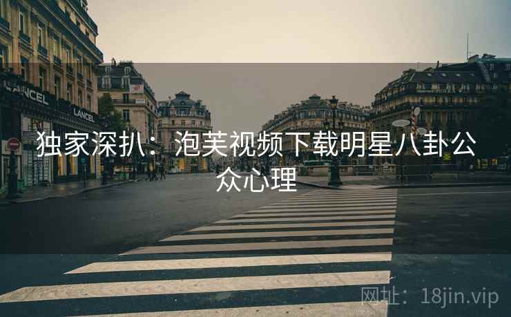 独家深扒：泡芙视频下载明星八卦公众心理